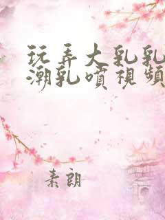 玩弄大乳乳妾高潮乳喷视频