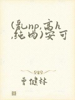 (乱np,高h,纯肉)安可