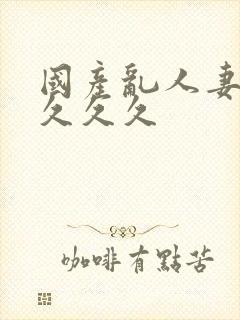 国产乱人妻精品久久久