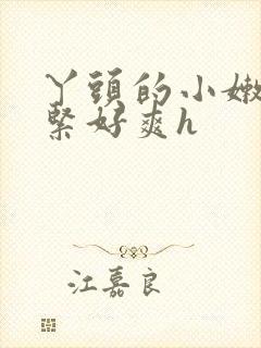 丫头的小嫩嫩好紧好爽h