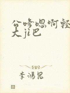 公嗲嗯啊轻点公大ji巴