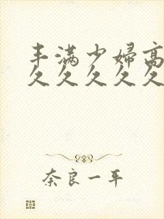 丰满少妇高潮久久久久久久