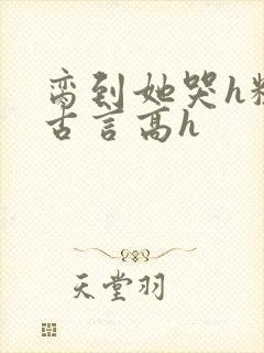 脔到她哭h粗话古言高h