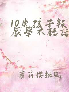 10岁孩子叛逆厌学不听话家长如何做