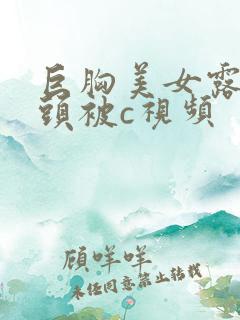 巨胸美女露双奶头被c视频