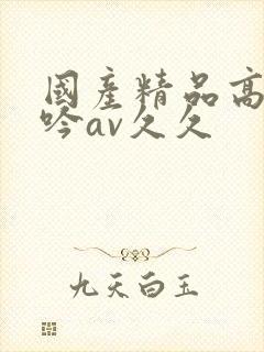 国产精品高潮呻吟av久久