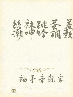 丝袜跳蛋羞耻高潮呻吟调教小说