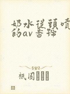 奶水从头喷到尾的av番号