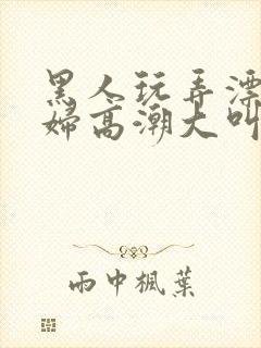 黑人玩弄漂亮少妇高潮大叫