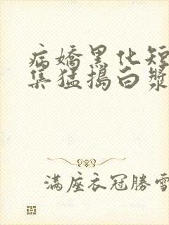 病娇黑化短篇合集猛捣白浆h