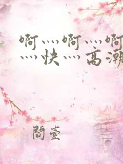 啊灬啊灬啊灬啊灬快灬高潮