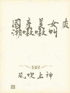 国产美女爽到高潮嗷嗷叫