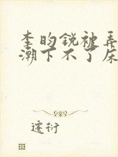 李昀锐被弄到高潮下不了床