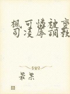 枫可怜被变态上司凌辱调教