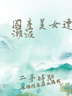 国产美女遭强高潮液