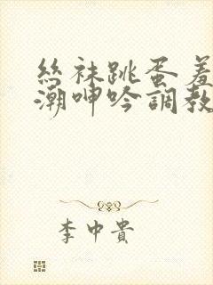 丝袜跳蛋羞耻高潮呻吟调教小说