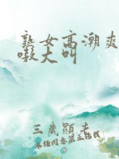 熟女高潮爽嗷嗷嗷大叫