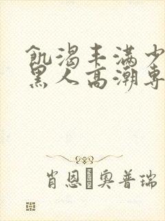 饥渴丰满少妇和黑人高潮专场