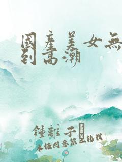 国产美女无套爽到高潮