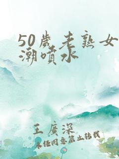 50岁老熟女高潮喷水