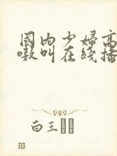 国内少妇高潮嗷嗷叫在线播放