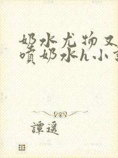 奶水尤物又软又喷奶水h小说