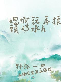 嗯啊玩弄揉捏奶头奶水h