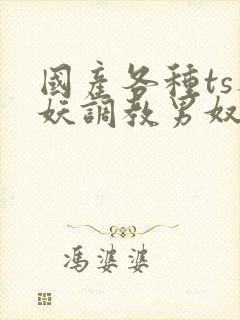 国产各种ts人妖调教男奴网站