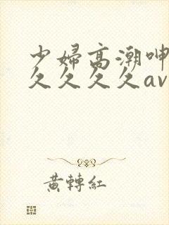 少妇高潮呻吟久久久久久av