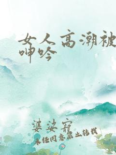 女人高潮被爽到呻吟