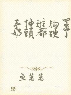 手伸进胸罩摸她奶头都硬了