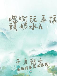 嗯啊玩弄揉捏奶头奶水h