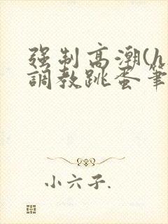 强制高潮(h)调教跳蛋笔趣阁