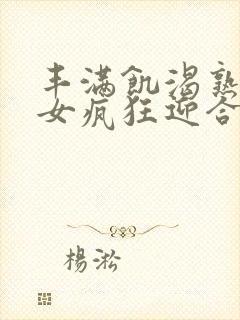 丰满饥渴熟妇熟女疯狂迎合