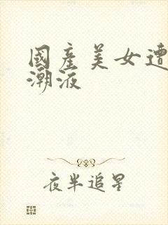 国产美女遭强高潮液