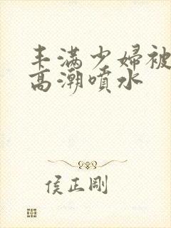 丰满少妇被爽的高潮喷水