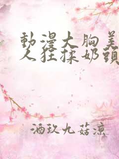 动漫大胸美女被人狂揉奶头的漫画