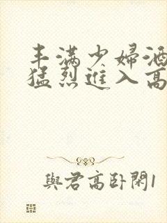 丰满少妇酒店被猛烈进入高清