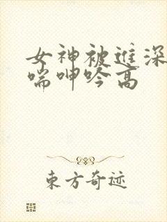 女神被进深处娇喘呻吟高