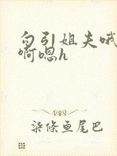 勾引姐夫哦嗯要啊嗯h