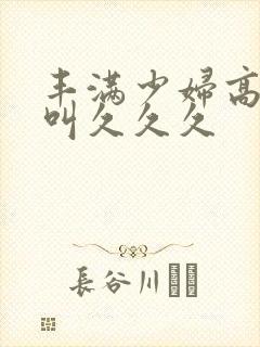 丰满少妇高潮惨叫久久久