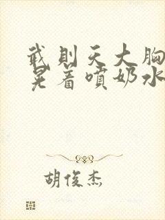 武则天大胸奶头晃着喷奶水视频