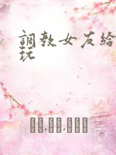 调教女友给别人玩