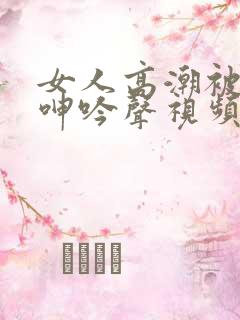 女人高潮被爽到呻吟声视频