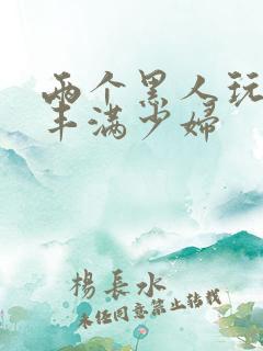 两个黑人玩日本丰满少妇