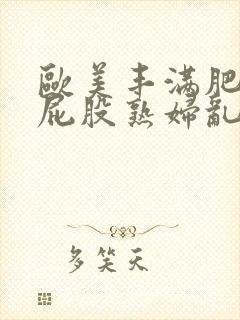 欧美丰满肥臀大屁股熟妇乱大交