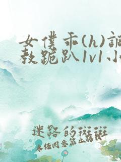 女仆乖(h)调教跪趴1v1小说