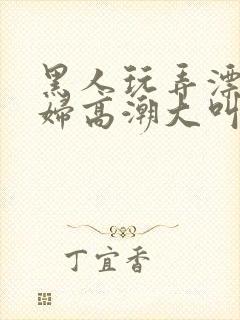 黑人玩弄漂亮少妇高潮大叫