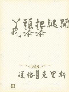 丫头把腿开大让我添添