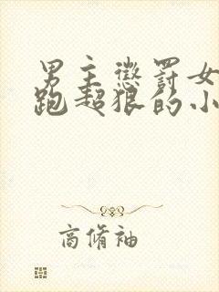 男主惩罚女主逃跑超狠的小说